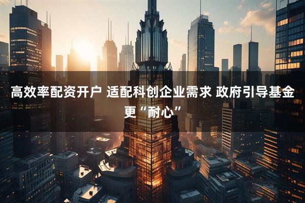 高效率配资开户 适配科创企业需求 政府引导基金更“耐心”
