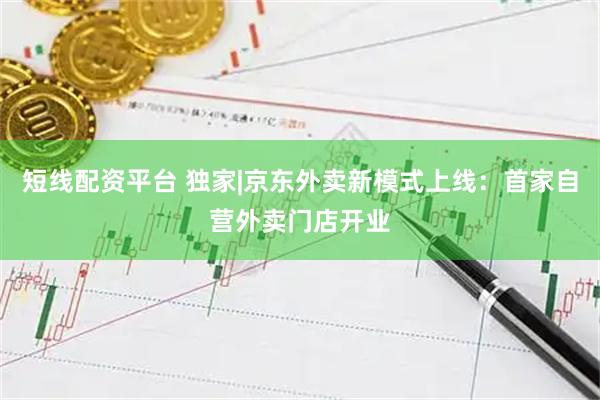 短线配资平台 独家|京东外卖新模式上线：首家自营外卖门店开业