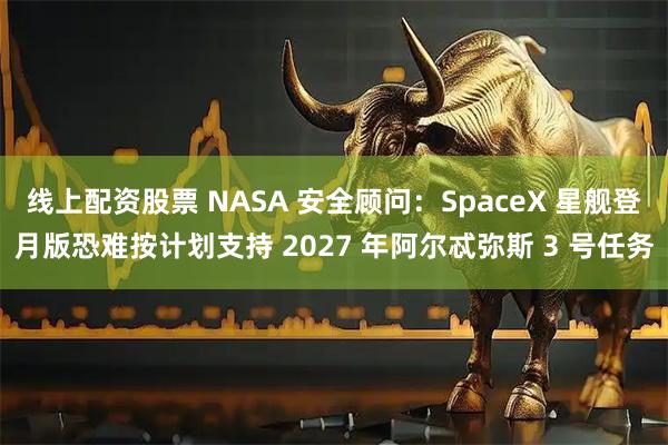 线上配资股票 NASA 安全顾问：SpaceX 星舰登月版恐难按计划支持 2027 年阿尔忒弥斯 3 号任务