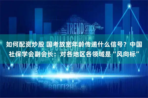 如何配资炒股 国考放宽年龄传递什么信号？中国社保学会副会长：对各地区各领域是“风向标”