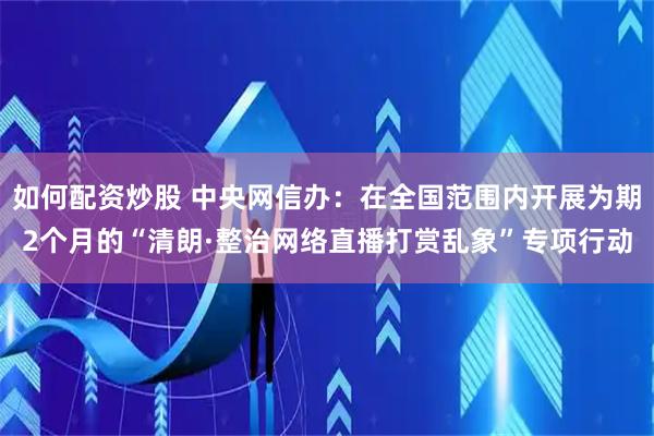 如何配资炒股 中央网信办：在全国范围内开展为期2个月的“清朗·整治网络直播打赏乱象”专项行动