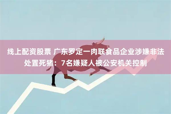 线上配资股票 广东罗定一肉联食品企业涉嫌非法处置死猪：7名嫌疑人被公安机关控制