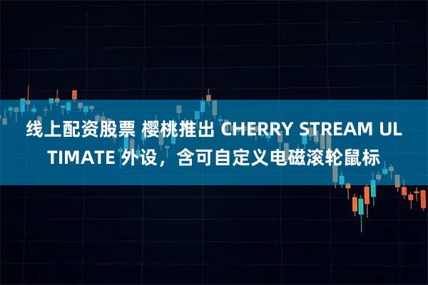 线上配资股票 樱桃推出 CHERRY STREAM ULTIMATE 外设，含可自定义电磁滚轮鼠标