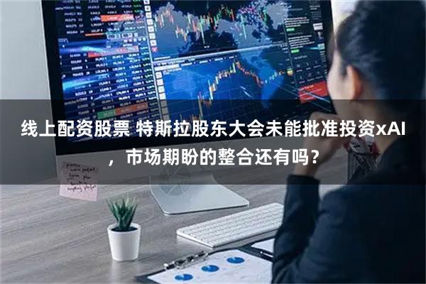 线上配资股票 特斯拉股东大会未能批准投资xAI，市场期盼的整合还有吗？