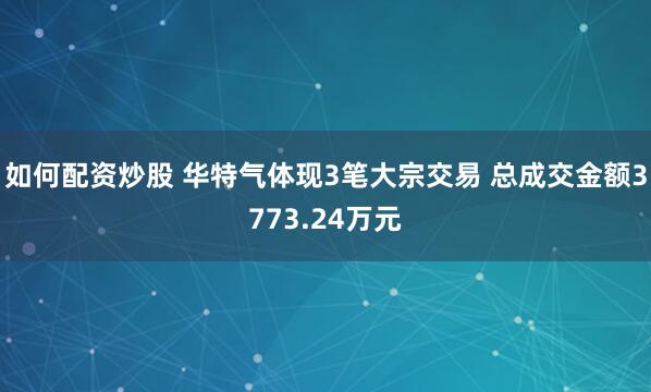 如何配资炒股 华特气体现3笔大宗交易 总成交金额3773.24万元