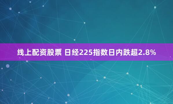 线上配资股票 日经225指数日内跌超2.8%