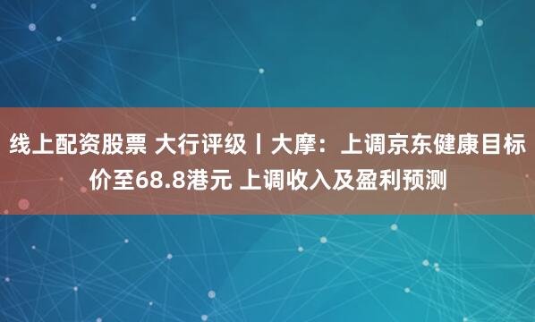 线上配资股票 大行评级丨大摩：上调京东健康目标价至68.8港元 上调收入及盈利预测