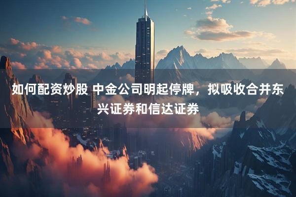 如何配资炒股 中金公司明起停牌，拟吸收合并东兴证券和信达证券
