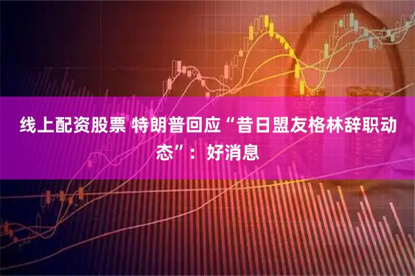 线上配资股票 特朗普回应“昔日盟友格林辞职动态”：好消息