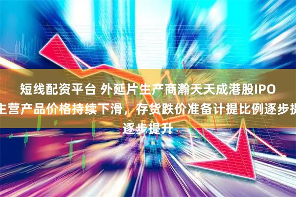 短线配资平台 外延片生产商瀚天天成港股IPO：主营产品价格持续下滑，存货跌价准备计提比例逐步提升