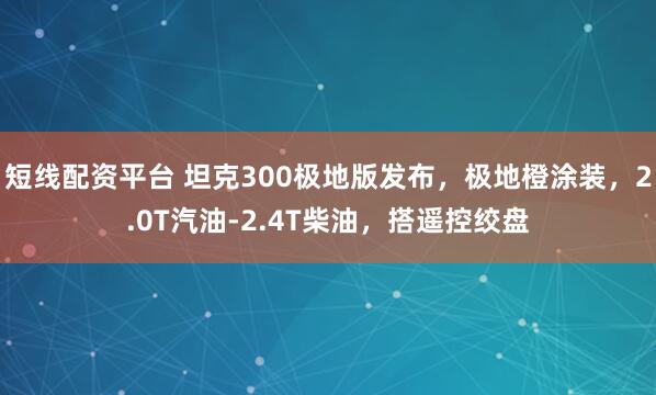短线配资平台 坦克300极地版发布，极地橙涂装，2.0T汽油-2.4T柴油，搭遥控绞盘