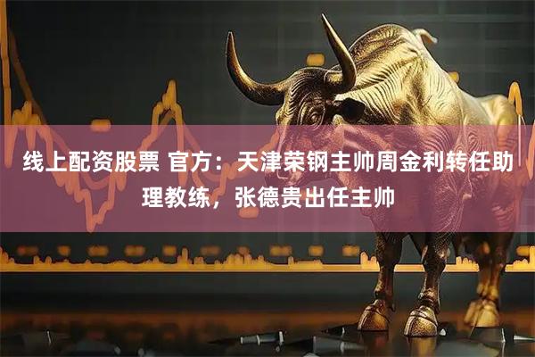 线上配资股票 官方：天津荣钢主帅周金利转任助理教练，张德贵出任主帅
