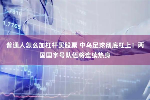 普通人怎么加杠杆买股票 中乌足球彻底杠上！两国国字号队伍将连续热身