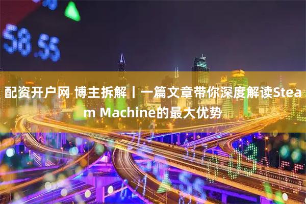 配资开户网 博主拆解丨一篇文章带你深度解读Steam Machine的最大优势