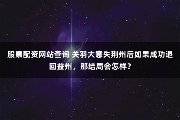 股票配资网站查询 关羽大意失荆州后如果成功退回益州，那结局会怎样？