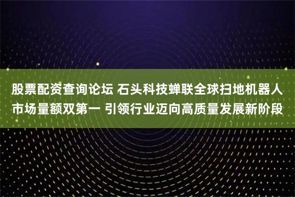 股票配资查询论坛 石头科技蝉联全球扫地机器人市场量额双第一 引领行业迈向高质量发展新阶段