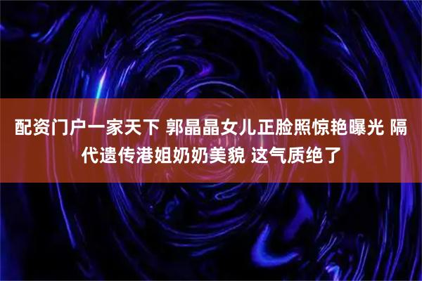配资门户一家天下 郭晶晶女儿正脸照惊艳曝光 隔代遗传港姐奶奶美貌 这气质绝了