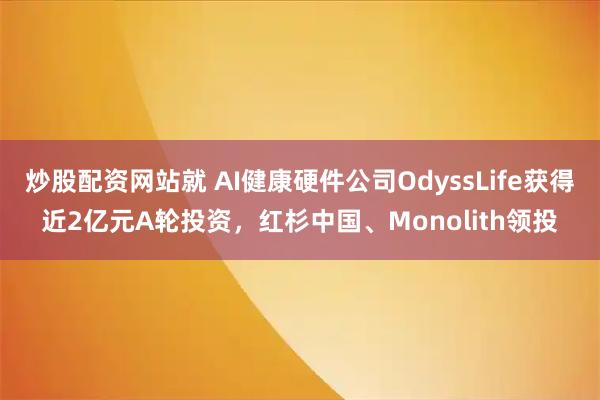 炒股配资网站就 AI健康硬件公司OdyssLife获得近2亿元A轮投资，红杉中国、Monolith领投