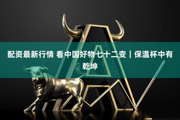 配资最新行情 看中国好物七十二变｜保温杯中有乾坤