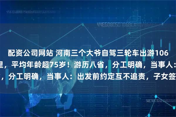 配资公司网站 河南三个大爷自驾三轮车出游106天，总里程超3000公里，平均年龄超75岁！游历八省，分工明确，当事人：出发前约定互不追责，子女签字见证