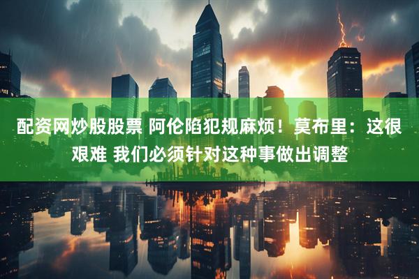 配资网炒股股票 阿伦陷犯规麻烦！莫布里：这很艰难 我们必须针对这种事做出调整