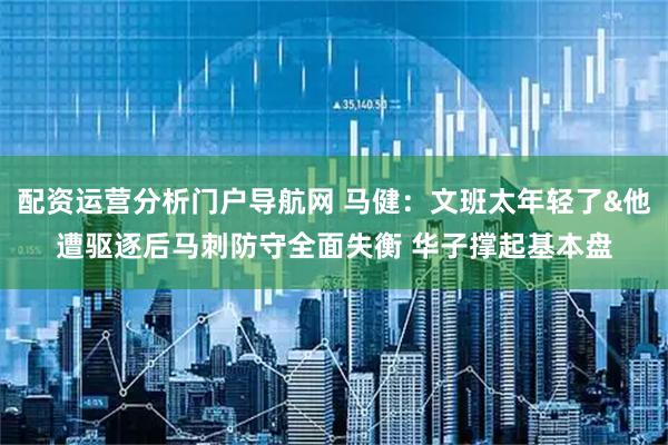 配资运营分析门户导航网 马健：文班太年轻了&他遭驱逐后马刺防守全面失衡 华子撑起基本盘