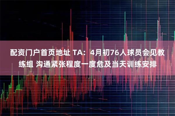 配资门户首页地址 TA：4月初76人球员会见教练组 沟通紧张程度一度危及当天训练安排