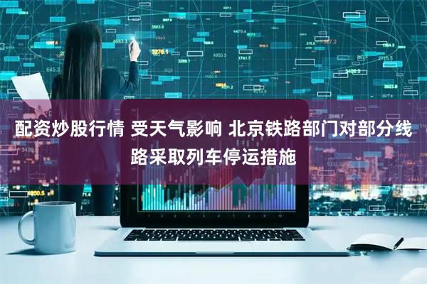 配资炒股行情 受天气影响 北京铁路部门对部分线路采取列车停运措施