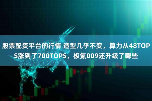 股票配资平台的行情 造型几乎不变，算力从48TOPS涨到了700TOPS，极氪009还升级了哪些