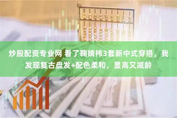 炒股配资专业网 看了鞠婧祎3套新中式穿搭，我发现复古盘发+配色柔和，显高又减龄