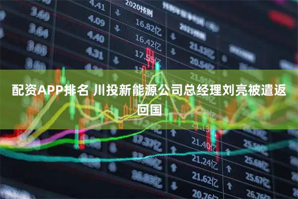 配资APP排名 川投新能源公司总经理刘亮被遣返回国
