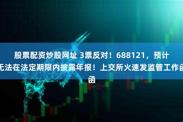 股票配资炒股网址 3票反对!688121,预计无法在法定期限内披露年报!上交所火速发监管工作函