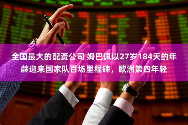 全国最大的配资公司 姆巴佩以27岁184天的年龄迎来国家队百场里程碑，欧洲第四年轻