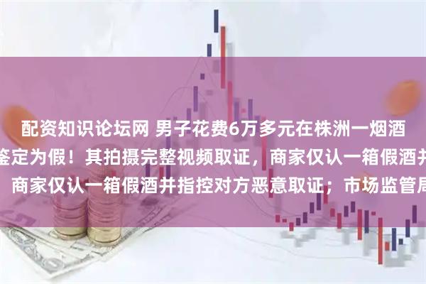 配资知识论坛网 男子花费6万多元在株洲一烟酒店多次购买茅台，一箱鉴定为假！其拍摄完整视频取证，商家仅认一箱假酒并指控对方恶意取证；市场监管局回应