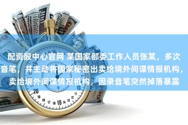 配资股中心官网 某国家部委工作人员张某,多次潜入内部会议室偷放录音笔,并主动将国家秘密出卖给境外间谍情报机构,因录音笔突然掉落暴露